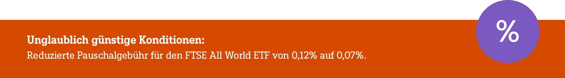 Banner mit Text Unglaublich günstige Konditionen: Reduzierte Pauschalgebühr für den FTSE All World ETF von 0,12% auf 0,07%